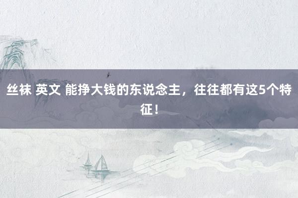 丝袜 英文 能挣大钱的东说念主，往往都有这5个特征！