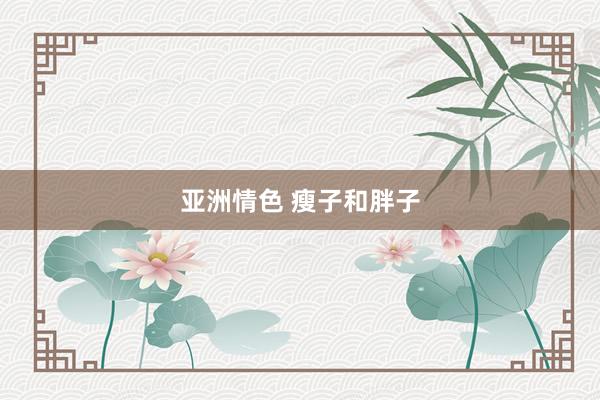 亚洲情色 瘦子和胖子