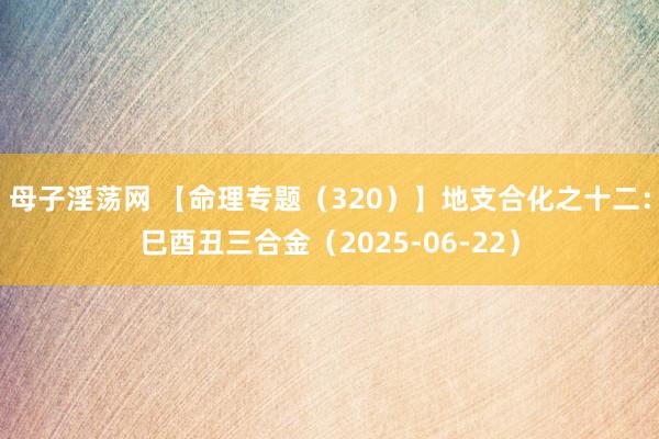 母子淫荡网 【命理专题（320）】地支合化之十二：巳酉丑三合金（2025-06-22）