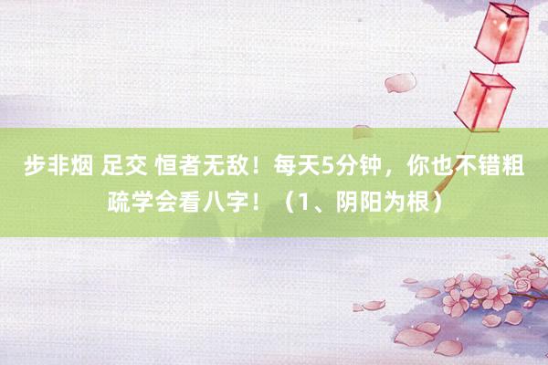 步非烟 足交 恒者无敌！每天5分钟，你也不错粗疏学会看八字！（1、阴阳为根）