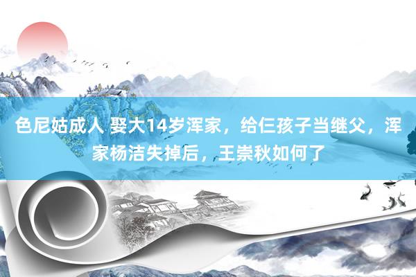 色尼姑成人 娶大14岁浑家，给仨孩子当继父，浑家杨洁失掉后，王崇秋如何了