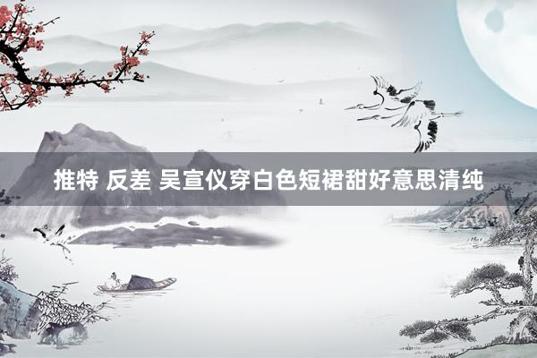 推特 反差 吴宣仪穿白色短裙甜好意思清纯