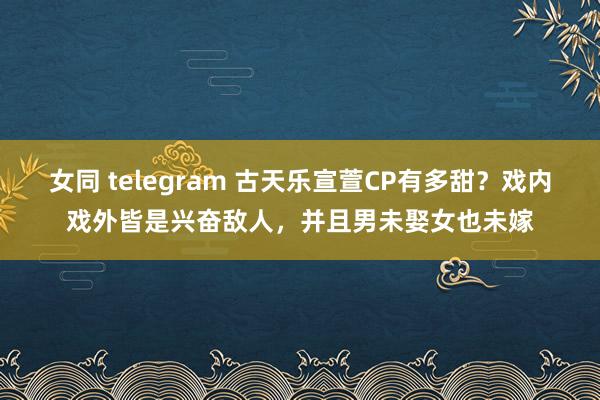 女同 telegram 古天乐宣萱CP有多甜？戏内戏外皆是兴奋敌人，并且男未娶女也未嫁